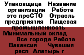 Упаковщица › Название организации ­ Работа-это проСТО › Отрасль предприятия ­ Пищевая промышленность › Минимальный оклад ­ 20 000 - Все города Работа » Вакансии   . Чувашия респ.,Алатырь г.